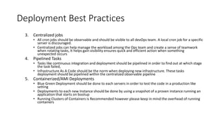 Deployment Best Practices
3. Centralized jobs
• All cron jobs should be observable and should be visible to all devOps team. A local cron job for a specific
server is discouraged.
• Centralized jobs can help manage the workload among the Ops team and create a sense of teamwork
when rotating tasks, It helps gain visibility ensures quick and efficient action when something
unexpected occurs
4. Pipelined Tasks
• Tasks like continuous integration and deployment should be pipelined in order to find out at which stage
the task failed,
• Infrastructure As A Code should be the norm when deploying new infrastructure. These tasks
deployment should be pipelined within the centralized observable pipeline
5. Containerized/AMI Deployments
• Blue Green Deployment should be done to each servers in order to test the code in a production like
setting
• Deployments to each new Instance should be done by using a snapshot of a proven instance running an
application that starts on bootup
• Running Clusters of Containers is Recommended however please keep in mind the overhead of running
containers
 