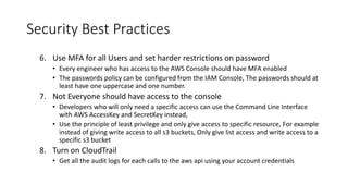Security Best Practices
6. Use MFA for all Users and set harder restrictions on password
• Every engineer who has access to the AWS Console should have MFA enabled
• The passwords policy can be configured from the IAM Console, The passwords should at
least have one uppercase and one number.
7. Not Everyone should have access to the console
• Developers who will only need a specific access can use the Command Line Interface
with AWS AccessKey and SecretKey instead,
• Use the principle of least privilege and only give access to specific resource, For example
instead of giving write access to all s3 buckets, Only give list access and write access to a
specific s3 bucket
8. Turn on CloudTrail
• Get all the audit logs for each calls to the aws api using your account credentials
 