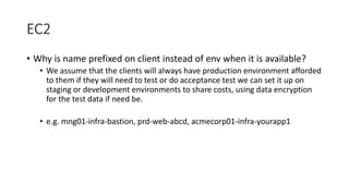 EC2
• Why is name prefixed on client instead of env when it is available?
• We assume that the clients will always have production environment afforded
to them if they will need to test or do acceptance test we can set it up on
staging or development environments to share costs, using data encryption
for the test data if need be.
• e.g. mng01-infra-bastion, prd-web-abcd, acmecorp01-infra-yourapp1
 