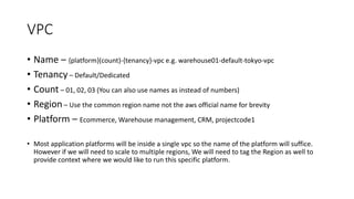 VPC
• Name – {platform}(count)-{tenancy}-vpc e.g. warehouse01-default-tokyo-vpc
• Tenancy – Default/Dedicated
• Count – 01, 02, 03 (You can also use names as instead of numbers)
• Region – Use the common region name not the aws official name for brevity
• Platform – Ecommerce, Warehouse management, CRM, projectcode1
• Most application platforms will be inside a single vpc so the name of the platform will suffice.
However if we will need to scale to multiple regions, We will need to tag the Region as well to
provide context where we would like to run this specific platform.
 