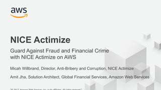 © 2017, Amazon Web Services, Inc. or its Affiliates. All rights reserved.
Micah Willbrand, Director, Anti-Bribery and Corruption, NICE Actimize
Amit Jha, Solution Architect, Global Financial Services, Amazon Web Services
NICE Actimize
Guard Against Fraud and Financial Crime
with NICE Actimize on AWS
 