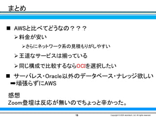 18 Copyright © 2020 atomitech, Ltd. All rights reserved.
まとめ
◼ サーバレス・Oracle以外のデータベース・ナレッジ欲しい
➡頑張らずにAWS
◼ AWSと比べてどうなの？？？
➢料金が安い
➢さらにネットワーク系の見積もりがしやすい
➢王道なサービスは揃っている
➢同じ構成で比較するならOCIを選択したい
感想
Zoom登壇は反応が無いのでちょっと辛かった。
 