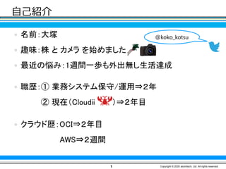 自己紹介
 名前：大塚
 趣味：株 と カメラ を始めました
 最近の悩み：1週間一歩も外出無し生活達成
 職歴：① 業務システム保守/運用⇒２年
② 現在（Cloudii ）⇒２年目
 クラウド歴：OCI⇒２年目
AWS⇒２週間
1 Copyright © 2020 atomitech, Ltd. All rights reserved.
@koko_kotsu
 