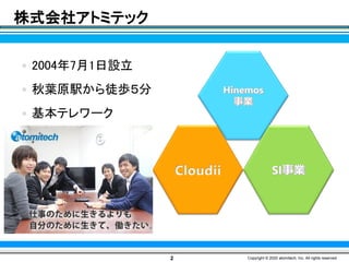 株式会社アトミテック
2 Copyright © 2020 atomitech, Inc. All rights reserved.
Cloudii
 2004年7月1日設立
 秋葉原駅から徒歩５分
 基本テレワーク
 