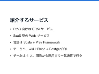 紹介するサービス
‣ BtoB 向けの CRM サービス
‣ SaaS 型の Web サービス
‣ 言語は Scala + Play Framework
‣ データベースは HBase + PostgreSQL
‣ チームは 4 人、開発から運用まで一気通貫で行う
 