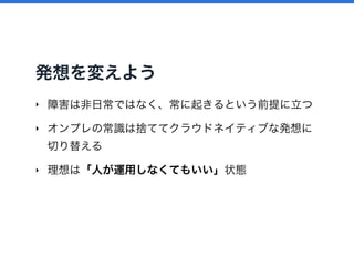 発想を変えよう
‣ 障害は非日常ではなく、常に起きるという前提に立つ
‣ オンプレの常識は捨ててクラウドネイティブな発想に
切り替える
‣ 理想は「人が運用しなくてもいい」状態
 