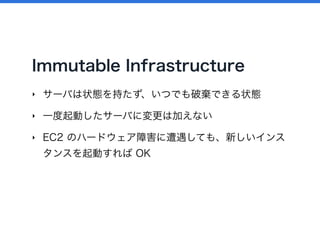 Immutable Infrastructure
‣ サーバは状態を持たず、いつでも破棄できる状態
‣ 一度起動したサーバに変更は加えない
‣ EC2 のハードウェア障害に遭遇しても、新しいインス
タンスを起動すれば OK
 