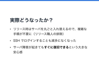 実際どうなったか？
‣ リリース時はサーバを丸ごと入れ替えるので、複雑な
手順が不要に（リリース職人の排除）
‣ SSH でログインすることも滅多になくなった
‣ サーバ障害が起きてもすぐに復旧できるという大きな
安心感
 