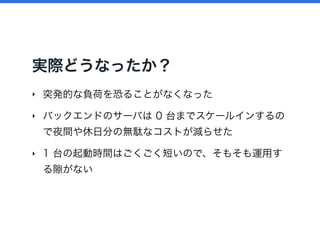 実際どうなったか？
‣ 突発的な負荷を恐ることがなくなった
‣ バックエンドのサーバは 0 台までスケールインするの
で夜間や休日分の無駄なコストが減らせた
‣ 1 台の起動時間はごくごく短いので、そもそも運用す
る がない
 