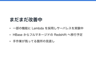 まだまだ改善中
‣ 一部の機能に Lambda を採用しサーバレスを実験中
‣ HBase からフルマネージドの Redshift へ移行予定
‣ 手作業が残ってる箇所の見直し
 