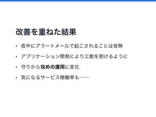 改善を重ねた結果
‣ 夜中にアラートメールで起こされることは皆無
‣ アプリケーション開発により工数を割けるように
‣ 守りから攻めの運用に変化
‣ 気になるサービス稼働率も……
 