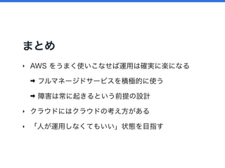 まとめ
‣ AWS をうまく使いこなせば運用は確実に楽になる
➡ フルマネージドサービスを積極的に使う
➡ 障害は常に起きるという前提の設計
‣ クラウドにはクラウドの考え方がある
‣ 「人が運用しなくてもいい」状態を目指す
 