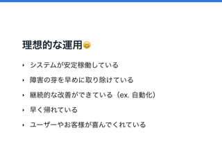 理想的な運用 😄
‣ システムが安定稼働している
‣ 障害の芽を早めに取り除けている
‣ 継続的な改善ができている（ex. 自動化）
‣ 早く帰れている
‣ ユーザーやお客様が喜んでくれている
 