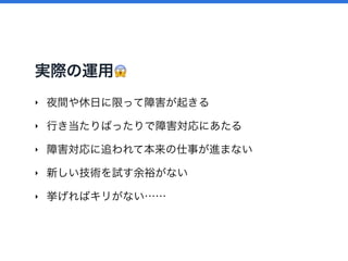 実際の運用 😱
‣ 夜間や休日に限って障害が起きる
‣ 行き当たりばったりで障害対応にあたる
‣ 障害対応に追われて本来の仕事が進まない
‣ 新しい技術を試す余裕がない
‣ 挙げればキリがない……
 