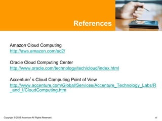 17Copyright © 2013 Accenture All Rights Reserved.
References
Amazon Cloud Computing
http://aws.amazon.com/ec2/
Oracle Cloud Computing Center
http://www.oracle.com/technology/tech/cloud/index.html
Accenture’s Cloud Computing Point of View
http://www.accenture.com/Global/Services/Accenture_Technology_Labs/R
_and_I/CloudComputing.htm
 