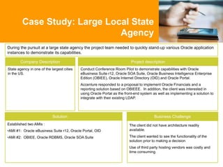 During the pursuit at a large state agency the project team needed to quickly stand-up various Oracle application
instances to demonstrate its capabilities.
Case Study: Large Local State
Agency
Business Challenge
Project description
State agency in one of the largest cities
in the US.
Company Description
Solution
Conduct Conference Room Pilot to demonstrate capabilities with Oracle
eBusiness Suite r12, Oracle SOA Suite, Oracle Business Intelligence Enterprise
Edition (OBIEE), Oracle Internet Directory (OID) and Oracle Portal.
Accenture responded to a proposal to implement Oracle Financials and a
reporting solution based on OBIEEE. In addition, the client was interested in
using Oracle Portal as the front-end system as well as implementing a solution to
integrate with their existing LDAP.
Established two AMIs :
•AMI #1: Oracle eBusiness Suite r12, Oracle Portal, OID
•AMI #2: OBIEE, Oracle RDBMS, Oracle SOA Suite
The client did not have architecture readily
available.
The client wanted to see the functionality of the
solution prior to making a decision
Use of third party hosting vendors was costly and
time consuming.
 