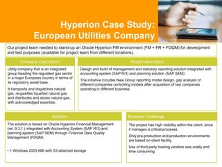 Our project team needed to stand-up an Oracle Hyperion FM environment (FM + FR + FDQM) for development
and test purposes (available for project team from different locations).
Hyperion Case Study:
European Utilities Company
Business Challenge
Project description
Utility company that is an integrated
group heading the regulated gas sector
in a major European country in terms of
its regulatory asset base.
It transports and dispatches natural
gas, re-gasifies liquefied natural gas
and distributes and stores natural gas,
with acknowledged expertise.
Company Description
Solution
Design and build of management and statutory reporting solution integrated with
accounting system (SAP R/3) and planning solution (SAP SEM).
The initiative includes New Group reporting model design, gap analysis of
different companies controlling models after acquisition of two companies
operating in different business.
The solution is based on Oracle Hyperion Financial Management
(rel. 9.3.1.) integrated with Accounting System (SAP R/3) and
planning system (SAP SEM) through Financial Data Quality
Management (FDQM)
• 1 Windows 2003 AMI with S3 attached storage
The project has high visibility within the client, since
it manages a critical processs.
Only pre-production and production environments
are based on client facility.
Use of third party hosting vendors was costly and
time consuming.
 