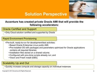 Solution Perspective
Accenture has created private Oracle AMI that will provide the
following accelerators:
8
• Pre-built, ready-to-run for development/test activities:
• Based Oracle Enterprise Linux public AMI;
• Pre-installed OS with packages and parameters optimized for Oracle applications
contains all required libraries;
• Installation files stored on a shared volume;
• Configured with pre-clone scripts already run; and
• Vision and Fresh install (EBS).
Rapid Environment Provisioning
Copyright © 2013 Accenture All Rights Reserved.
• Quickly increase compute and storage capacity on individual instances
Scalability Up and Out
• Only Cloud solution certified and supported by Oracle
Oracle Certified and Support
 