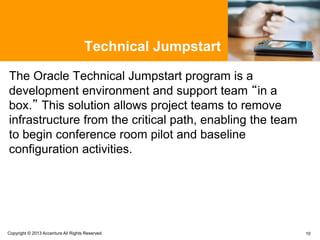Technical Jumpstart
The Oracle Technical Jumpstart program is a
development environment and support team “in a
box.” This solution allows project teams to remove
infrastructure from the critical path, enabling the team
to begin conference room pilot and baseline
configuration activities.
10Copyright © 2013 Accenture All Rights Reserved.
 