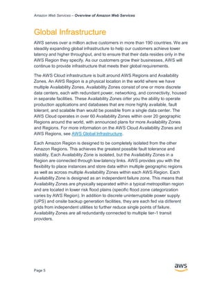 Amazon Web Services – Overview of Amazon Web Services
Page 5
Global Infrastructure
AWS serves over a million active customers in more than 190 countries. We are
steadily expanding global infrastructure to help our customers achieve lower
latency and higher throughput, and to ensure that their data resides only in the
AWS Region they specify. As our customers grow their businesses, AWS will
continue to provide infrastructure that meets their global requirements.
The AWS Cloud infrastructure is built around AWS Regions and Availability
Zones. An AWS Region is a physical location in the world where we have
multiple Availability Zones. Availability Zones consist of one or more discrete
data centers, each with redundant power, networking, and connectivity, housed
in separate facilities. These Availability Zones oﬀer you the ability to operate
production applications and databases that are more highly available, fault
tolerant, and scalable than would be possible from a single data center. The
AWS Cloud operates in over 60 Availability Zones within over 20 geographic
Regions around the world, with announced plans for more Availability Zones
and Regions. For more information on the AWS Cloud Availability Zones and
AWS Regions, see AWS Global Infrastructure.
Each Amazon Region is designed to be completely isolated from the other
Amazon Regions. This achieves the greatest possible fault tolerance and
stability. Each Availability Zone is isolated, but the Availability Zones in a
Region are connected through low-latency links. AWS provides you with the
ﬂexibility to place instances and store data within multiple geographic regions
as well as across multiple Availability Zones within each AWS Region. Each
Availability Zone is designed as an independent failure zone. This means that
Availability Zones are physically separated within a typical metropolitan region
and are located in lower risk ﬂood plains (speciﬁc ﬂood zone categorization
varies by AWS Region). In addition to discrete uninterruptable power supply
(UPS) and onsite backup generation facilities, they are each fed via diﬀerent
grids from independent utilities to further reduce single points of failure.
Availability Zones are all redundantly connected to multiple tier-1 transit
providers.
 