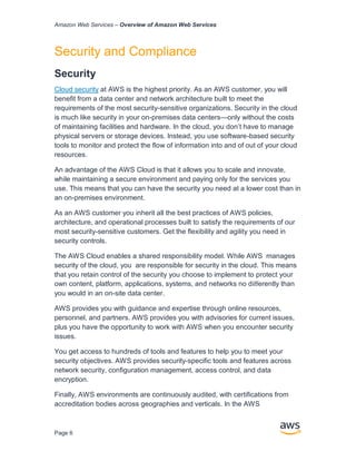 Amazon Web Services – Overview of Amazon Web Services
Page 6
Security and Compliance
Security
Cloud security at AWS is the highest priority. As an AWS customer, you will
beneﬁt from a data center and network architecture built to meet the
requirements of the most security-sensitive organizations. Security in the cloud
is much like security in your on-premises data centers—only without the costs
of maintaining facilities and hardware. In the cloud, you don’t have to manage
physical servers or storage devices. Instead, you use software-based security
tools to monitor and protect the ﬂow of information into and of out of your cloud
resources.
An advantage of the AWS Cloud is that it allows you to scale and innovate,
while maintaining a secure environment and paying only for the services you
use. This means that you can have the security you need at a lower cost than in
an on-premises environment.
As an AWS customer you inherit all the best practices of AWS policies,
architecture, and operational processes built to satisfy the requirements of our
most security-sensitive customers. Get the ﬂexibility and agility you need in
security controls.
The AWS Cloud enables a shared responsibility model. While AWS manages
security of the cloud, you are responsible for security in the cloud. This means
that you retain control of the security you choose to implement to protect your
own content, platform, applications, systems, and networks no diﬀerently than
you would in an on-site data center.
AWS provides you with guidance and expertise through online resources,
personnel, and partners. AWS provides you with advisories for current issues,
plus you have the opportunity to work with AWS when you encounter security
issues.
You get access to hundreds of tools and features to help you to meet your
security objectives. AWS provides security-speciﬁc tools and features across
network security, conﬁguration management, access control, and data
encryption.
Finally, AWS environments are continuously audited, with certiﬁcations from
accreditation bodies across geographies and verticals. In the AWS
 