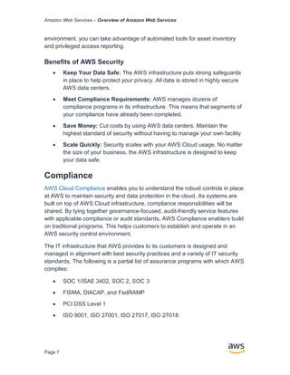 Amazon Web Services – Overview of Amazon Web Services
Page 7
environment, you can take advantage of automated tools for asset inventory
and privileged access reporting.
Beneﬁts of AWS Security
• Keep Your Data Safe: The AWS infrastructure puts strong safeguards
in place to help protect your privacy. All data is stored in highly secure
AWS data centers.
• Meet Compliance Requirements: AWS manages dozens of
compliance programs in its infrastructure. This means that segments of
your compliance have already been completed.
• Save Money: Cut costs by using AWS data centers. Maintain the
highest standard of security without having to manage your own facility
• Scale Quickly: Security scales with your AWS Cloud usage. No matter
the size of your business, the AWS infrastructure is designed to keep
your data safe.
Compliance
AWS Cloud Compliance enables you to understand the robust controls in place
at AWS to maintain security and data protection in the cloud. As systems are
built on top of AWS Cloud infrastructure, compliance responsibilities will be
shared. By tying together governance-focused, audit-friendly service features
with applicable compliance or audit standards, AWS Compliance enablers build
on traditional programs. This helps customers to establish and operate in an
AWS security control environment.
The IT infrastructure that AWS provides to its customers is designed and
managed in alignment with best security practices and a variety of IT security
standards. The following is a partial list of assurance programs with which AWS
complies:
• SOC 1/ISAE 3402, SOC 2, SOC 3
• FISMA, DIACAP, and FedRAMP
• PCI DSS Level 1
• ISO 9001, ISO 27001, ISO 27017, ISO 27018
 