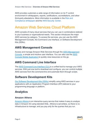 Amazon Web Services – Overview of Amazon Web Services
Page 8
AWS provides customers a wide range of information on its IT control
environment in whitepapers, reports, certiﬁcations, accreditations, and other
third-party attestations. More information is available in the Risk and
Compliance whitepaper and the AWS Security Center.
Amazon Web Services Cloud Platform
AWS consists of many cloud services that you can use in combinations tailored
to your business or organizational needs. This section introduces the major
AWS services by category. To access the services, you can use the AWS
Management Console, the Command Line Interface, or Software Development
Kits (SDKs).
AWS Management Console
Access and manage Amazon Web Services through the AWS Management
Console, a simple and intuitive user interface. You can also use the AWS
Console Mobile Application to quickly view resources on the go.
AWS Command Line Interface
The AWS Command Line Interface (CLI) is a uniﬁed tool to manage your AWS
services. With just one tool to download and conﬁgure, you can control multiple
AWS services from the command line and automate them through scripts.
Software Development Kits
Our Software Development Kits (SDKs) simplify using AWS services in your
applications with an Application Program Interface (API) tailored to your
programming language or platform.
Analytics
Amazon Athena
Amazon Athena is an interactive query service that makes it easy to analyze
data in Amazon S3 using standard SQL. Athena is serverless, so there is no
infrastructure to manage, and you pay only for the queries that you run.
 