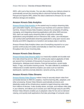 Amazon Web Services – Overview of Amazon Web Services
Page 11
AWS—all in just a few minutes. You can also configure your delivery stream to
automatically convert the incoming data to columnar formats like Apache
Parquet and Apache ORC, before the data is delivered to Amazon S3, for cost-
effective storage and analytics.
Amazon Kinesis Data Analytics
Amazon Kinesis Data Analytics is the easiest way to analyze streaming data,
gain actionable insights, and respond to your business and customer needs in
real time. Amazon Kinesis Data Analytics reduces the complexity of building,
managing, and integrating streaming applications with other AWS services.
SQL users can easily query streaming data or build entire streaming
applications using templates and an interactive SQL editor. Java developers
can quickly build sophisticated streaming applications using open source Java
libraries and AWS integrations to transform and analyze data in real-time.
Amazon Kinesis Data Analytics takes care of everything required to run your
queries continuously and scales automatically to match the volume and
throughput rate of your incoming data.
Amazon Kinesis Data Streams
Amazon Kinesis Data Streams (KDS) is a massively scalable and durable real-
time data streaming service. KDS can continuously capture gigabytes of data
per second from hundreds of thousands of sources such as website
clickstreams, database event streams, financial transactions, social media
feeds, IT logs, and location-tracking events. The data collected is available in
milliseconds to enable real-time analytics use cases such as real-time
dashboards, real-time anomaly detection, dynamic pricing, and more.
Amazon Kinesis Video Streams
Amazon Kinesis Video Streams makes it easy to securely stream video from
connected devices to AWS for analytics, machine learning (ML), playback, and
other processing. Kinesis Video Streams automatically provisions and
elastically scales all the infrastructure needed to ingest streaming video data
from millions of devices. It also durably stores, encrypts, and indexes video data
in your streams, and allows you to access your data through easy-to-use APIs.
Kinesis Video Streams enables you to playback video for live and on-demand
viewing, and quickly build applications that take advantage of computer vision
 