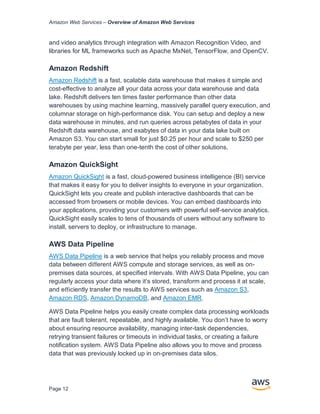 Amazon Web Services – Overview of Amazon Web Services
Page 12
and video analytics through integration with Amazon Recognition Video, and
libraries for ML frameworks such as Apache MxNet, TensorFlow, and OpenCV.
Amazon Redshift
Amazon Redshift is a fast, scalable data warehouse that makes it simple and
cost-effective to analyze all your data across your data warehouse and data
lake. Redshift delivers ten times faster performance than other data
warehouses by using machine learning, massively parallel query execution, and
columnar storage on high-performance disk. You can setup and deploy a new
data warehouse in minutes, and run queries across petabytes of data in your
Redshift data warehouse, and exabytes of data in your data lake built on
Amazon S3. You can start small for just $0.25 per hour and scale to $250 per
terabyte per year, less than one-tenth the cost of other solutions.
Amazon QuickSight
Amazon QuickSight is a fast, cloud-powered business intelligence (BI) service
that makes it easy for you to deliver insights to everyone in your organization.
QuickSight lets you create and publish interactive dashboards that can be
accessed from browsers or mobile devices. You can embed dashboards into
your applications, providing your customers with powerful self-service analytics.
QuickSight easily scales to tens of thousands of users without any software to
install, servers to deploy, or infrastructure to manage.
AWS Data Pipeline
AWS Data Pipeline is a web service that helps you reliably process and move
data between diﬀerent AWS compute and storage services, as well as on-
premises data sources, at speciﬁed intervals. With AWS Data Pipeline, you can
regularly access your data where it’s stored, transform and process it at scale,
and eﬃciently transfer the results to AWS services such as Amazon S3,
Amazon RDS, Amazon DynamoDB, and Amazon EMR.
AWS Data Pipeline helps you easily create complex data processing workloads
that are fault tolerant, repeatable, and highly available. You don’t have to worry
about ensuring resource availability, managing inter-task dependencies,
retrying transient failures or timeouts in individual tasks, or creating a failure
notiﬁcation system. AWS Data Pipeline also allows you to move and process
data that was previously locked up in on-premises data silos.
 