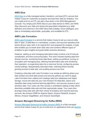 Amazon Web Services – Overview of Amazon Web Services
Page 13
AWS Glue
AWS Glue is a fully managed extract, transform, and load (ETL) service that
makes it easy for customers to prepare and load their data for analytics. You
can create and run an ETL job with a few clicks in the AWS Management
Console. You simply point AWS Glue to your data stored on AWS, and AWS
Glue discovers your data and stores the associated metadata (e.g. table
definition and schema) in the AWS Glue Data Catalog. Once cataloged, your
data is immediately searchable, queryable, and available for ETL.
AWS Lake Formation
AWS Lake Formation is a service that makes it easy to set up a secure data
lake in days. A data lake is a centralized, curated, and secured repository that
stores all your data, both in its original form and prepared for analysis. A data
lake enables you to break down data silos and combine different types of
analytics to gain insights and guide better business decisions.
However, setting up and managing data lakes today involves a lot of manual,
complicated, and time-consuming tasks. This work includes loading data from
diverse sources, monitoring those data flows, setting up partitions, turning on
encryption and managing keys, defining transformation jobs and monitoring
their operation, re-organizing data into a columnar format, configuring access
control settings, deduplicating redundant data, matching linked records,
granting access to data sets, and auditing access over time.
Creating a data lake with Lake Formation is as simple as defining where your
data resides and what data access and security policies you want to apply.
Lake Formation then collects and catalogs data from databases and object
storage, moves the data into your new Amazon S3 data lake, cleans and
classifies data using machine learning algorithms, and secures access to your
sensitive data. Your users can then access a centralized catalog of data which
describes available data sets and their appropriate usage. Your users then
leverage these data sets with their choice of analytics and machine learning
services, like Amazon EMR for Apache Spark, Amazon Redshift, Amazon
Athena, Amazon SageMaker, and Amazon QuickSight.
Amazon Managed Streaming for Kafka (MSK)
Amazon Managed Streaming for Kafka (Amazon MSK) is a fully managed
service that makes it easy for you to build and run applications that use Apache
 