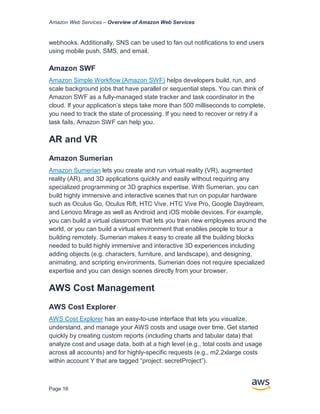 Amazon Web Services – Overview of Amazon Web Services
Page 16
webhooks. Additionally, SNS can be used to fan out notifications to end users
using mobile push, SMS, and email.
Amazon SWF
Amazon Simple Workﬂow (Amazon SWF) helps developers build, run, and
scale background jobs that have parallel or sequential steps. You can think of
Amazon SWF as a fully-managed state tracker and task coordinator in the
cloud. If your application’s steps take more than 500 milliseconds to complete,
you need to track the state of processing. If you need to recover or retry if a
task fails, Amazon SWF can help you.
AR and VR
Amazon Sumerian
Amazon Sumerian lets you create and run virtual reality (VR), augmented
reality (AR), and 3D applications quickly and easily without requiring any
specialized programming or 3D graphics expertise. With Sumerian, you can
build highly immersive and interactive scenes that run on popular hardware
such as Oculus Go, Oculus Rift, HTC Vive, HTC Vive Pro, Google Daydream,
and Lenovo Mirage as well as Android and iOS mobile devices. For example,
you can build a virtual classroom that lets you train new employees around the
world, or you can build a virtual environment that enables people to tour a
building remotely. Sumerian makes it easy to create all the building blocks
needed to build highly immersive and interactive 3D experiences including
adding objects (e.g. characters, furniture, and landscape), and designing,
animating, and scripting environments. Sumerian does not require specialized
expertise and you can design scenes directly from your browser.
AWS Cost Management
AWS Cost Explorer
AWS Cost Explorer has an easy-to-use interface that lets you visualize,
understand, and manage your AWS costs and usage over time. Get started
quickly by creating custom reports (including charts and tabular data) that
analyze cost and usage data, both at a high level (e.g., total costs and usage
across all accounts) and for highly-specific requests (e.g., m2.2xlarge costs
within account Y that are tagged “project: secretProject”).
 