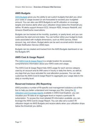 Amazon Web Services – Overview of Amazon Web Services
Page 17
AWS Budgets
AWS Budgets gives you the ability to set custom budgets that alert you when
your costs or usage exceed (or are forecasted to exceed) your budgeted
amount. You can also use AWS Budgets to set RI utilization or coverage
targets and receive alerts when your utilization drops below the threshold you
define. RI alerts support Amazon EC2, Amazon RDS, Amazon Redshift, and
Amazon ElastiCache reservations.
Budgets can be tracked at the monthly, quarterly, or yearly level, and you can
customize the start and end dates. You can further refine your budget to track
costs associated with multiple dimensions, such as AWS service, linked
account, tag, and others. Budget alerts can be sent via email and/or Amazon
Simple Notification Service (SNS) topic.
Budgets can be created and tracked from the AWS Budgets dashboard or via
the Budgets API.
AWS Cost & Usage Report
The AWS Cost & Usage Report is a single location for accessing
comprehensive information about your AWS costs and usage.
The AWS Cost & Usage Report lists AWS usage for each service category
used by an account and its IAM users in hourly or daily line items, as well as
any tags that you have activated for cost allocation purposes. You can also
customize the AWS Cost & Usage Report to aggregate your usage data to the
daily or monthly level.
Reserved Instance (RI) Reporting
AWS provides a number of RI-specific cost management solutions out-of-the-
box to help you better understand and manage your RIs. Using the RI
Utilization and Coverage reports available in AWS Cost Explorer, you can
visualize your RI data at an aggregate level or inspect a particular RI
subscription. To access the most detailed RI information available, you can
leverage the AWS Cost & Usage Report. You can also set a custom RI
utilization target via AWS Budgets and receive alerts when your utilization drops
below the threshold you define.
 