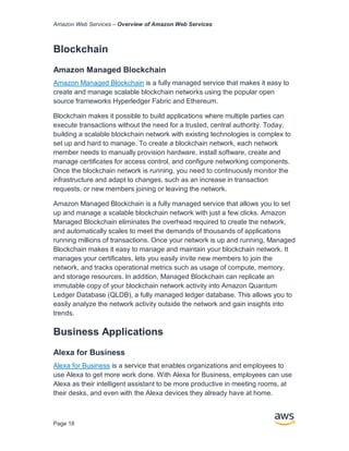 Amazon Web Services – Overview of Amazon Web Services
Page 18
Blockchain
Amazon Managed Blockchain
Amazon Managed Blockchain is a fully managed service that makes it easy to
create and manage scalable blockchain networks using the popular open
source frameworks Hyperledger Fabric and Ethereum.
Blockchain makes it possible to build applications where multiple parties can
execute transactions without the need for a trusted, central authority. Today,
building a scalable blockchain network with existing technologies is complex to
set up and hard to manage. To create a blockchain network, each network
member needs to manually provision hardware, install software, create and
manage certificates for access control, and configure networking components.
Once the blockchain network is running, you need to continuously monitor the
infrastructure and adapt to changes, such as an increase in transaction
requests, or new members joining or leaving the network.
Amazon Managed Blockchain is a fully managed service that allows you to set
up and manage a scalable blockchain network with just a few clicks. Amazon
Managed Blockchain eliminates the overhead required to create the network,
and automatically scales to meet the demands of thousands of applications
running millions of transactions. Once your network is up and running, Managed
Blockchain makes it easy to manage and maintain your blockchain network. It
manages your certificates, lets you easily invite new members to join the
network, and tracks operational metrics such as usage of compute, memory,
and storage resources. In addition, Managed Blockchain can replicate an
immutable copy of your blockchain network activity into Amazon Quantum
Ledger Database (QLDB), a fully managed ledger database. This allows you to
easily analyze the network activity outside the network and gain insights into
trends.
Business Applications
Alexa for Business
Alexa for Business is a service that enables organizations and employees to
use Alexa to get more work done. With Alexa for Business, employees can use
Alexa as their intelligent assistant to be more productive in meeting rooms, at
their desks, and even with the Alexa devices they already have at home.
 
