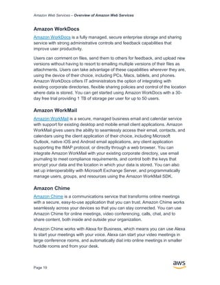 Amazon Web Services – Overview of Amazon Web Services
Page 19
Amazon WorkDocs
Amazon WorkDocs is a fully managed, secure enterprise storage and sharing
service with strong administrative controls and feedback capabilities that
improve user productivity.
Users can comment on ﬁles, send them to others for feedback, and upload new
versions without having to resort to emailing multiple versions of their ﬁles as
attachments. Users can take advantage of these capabilities wherever they are,
using the device of their choice, including PCs, Macs, tablets, and phones.
Amazon WorkDocs oﬀers IT administrators the option of integrating with
existing corporate directories, ﬂexible sharing policies and control of the location
where data is stored. You can get started using Amazon WorkDocs with a 30-
day free trial providing 1 TB of storage per user for up to 50 users.
Amazon WorkMail
Amazon WorkMail is a secure, managed business email and calendar service
with support for existing desktop and mobile email client applications. Amazon
WorkMail gives users the ability to seamlessly access their email, contacts, and
calendars using the client application of their choice, including Microsoft
Outlook, native iOS and Android email applications, any client application
supporting the IMAP protocol, or directly through a web browser. You can
integrate Amazon WorkMail with your existing corporate directory, use email
journaling to meet compliance requirements, and control both the keys that
encrypt your data and the location in which your data is stored. You can also
set up interoperability with Microsoft Exchange Server, and programmatically
manage users, groups, and resources using the Amazon WorkMail SDK.
Amazon Chime
Amazon Chime is a communications service that transforms online meetings
with a secure, easy-to-use application that you can trust. Amazon Chime works
seamlessly across your devices so that you can stay connected. You can use
Amazon Chime for online meetings, video conferencing, calls, chat, and to
share content, both inside and outside your organization.
Amazon Chime works with Alexa for Business, which means you can use Alexa
to start your meetings with your voice. Alexa can start your video meetings in
large conference rooms, and automatically dial into online meetings in smaller
huddle rooms and from your desk.
 