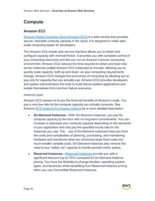 Amazon Web Services – Overview of Amazon Web Services
Page 20
Compute
Amazon EC2
Amazon Elastic Compute Cloud (Amazon EC2) is a web service that provides
secure, resizable compute capacity in the cloud. It is designed to make web-
scale computing easier for developers.
The Amazon EC2 simple web service interface allows you to obtain and
conﬁgure capacity with minimal friction. It provides you with complete control of
your computing resources and lets you run on Amazon’s proven computing
environment. Amazon EC2 reduces the time required to obtain and boot new
server instances (called Amazon EC2 instances) to minutes, allowing you to
quickly scale capacity, both up and down, as your computing requirements
change. Amazon EC2 changes the economics of computing by allowing you to
pay only for capacity that you actually use. Amazon EC2 provides developers
and system administrators the tools to build failure resilient applications and
isolate themselves from common failure scenarios.
Instance types
Amazon EC2 passes on to you the ﬁnancial beneﬁts of Amazon’s scale. You
pay a very low rate for the compute capacity you actually consume. See
Amazon EC2 Instance Purchasing Options for a more detailed description.
• On-Demand Instances—With On-Demand instances, you pay for
compute capacity by the hour with no long-term commitments. You can
increase or decrease your compute capacity depending on the demands
of your application and only pay the speciﬁed hourly rate for the
instances you use. The use of On-Demand instances frees you from
the costs and complexities of planning, purchasing, and maintaining
hardware and transforms what are commonly large ﬁxed costs into
much smaller variable costs. On-Demand instances also remove the
need to buy “safety net” capacity to handle periodic traﬃc spikes.
• Reserved Instances—Reserved Instances provide you with a
signiﬁcant discount (up to 75%) compared to On-Demand instance
pricing. You have the ﬂexibility to change families, operating system
types, and tenancies while beneﬁtting from Reserved Instance pricing
when you use Convertible Reserved Instances.
 