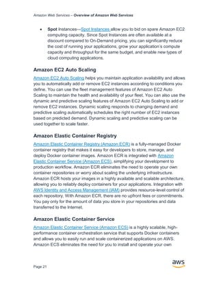 Amazon Web Services – Overview of Amazon Web Services
Page 21
• Spot Instances—Spot Instances allow you to bid on spare Amazon EC2
computing capacity. Since Spot Instances are often available at a
discount compared to On-Demand pricing, you can signiﬁcantly reduce
the cost of running your applications, grow your application’s compute
capacity and throughput for the same budget, and enable new types of
cloud computing applications.
Amazon EC2 Auto Scaling
Amazon EC2 Auto Scaling helps you maintain application availability and allows
you to automatically add or remove EC2 instances according to conditions you
define. You can use the fleet management features of Amazon EC2 Auto
Scaling to maintain the health and availability of your fleet. You can also use the
dynamic and predictive scaling features of Amazon EC2 Auto Scaling to add or
remove EC2 instances. Dynamic scaling responds to changing demand and
predictive scaling automatically schedules the right number of EC2 instances
based on predicted demand. Dynamic scaling and predictive scaling can be
used together to scale faster.
Amazon Elastic Container Registry
Amazon Elastic Container Registry (Amazon ECR) is a fully-managed Docker
container registry that makes it easy for developers to store, manage, and
deploy Docker container images. Amazon ECR is integrated with Amazon
Elastic Container Service (Amazon ECS), simplifying your development to
production workﬂow. Amazon ECR eliminates the need to operate your own
container repositories or worry about scaling the underlying infrastructure.
Amazon ECR hosts your images in a highly available and scalable architecture,
allowing you to reliably deploy containers for your applications. Integration with
AWS Identity and Access Management (IAM) provides resource-level control of
each repository. With Amazon ECR, there are no upfront fees or commitments.
You pay only for the amount of data you store in your repositories and data
transferred to the Internet.
Amazon Elastic Container Service
Amazon Elastic Container Service (Amazon ECS) is a highly scalable, high-
performance container orchestration service that supports Docker containers
and allows you to easily run and scale containerized applications on AWS.
Amazon ECS eliminates the need for you to install and operate your own
 