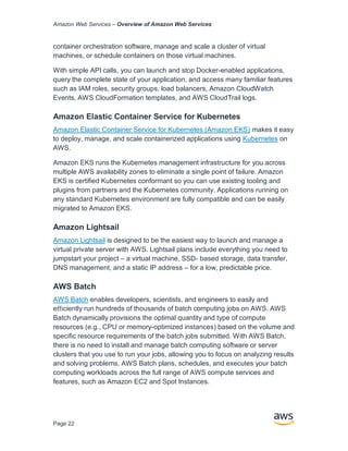 Amazon Web Services – Overview of Amazon Web Services
Page 22
container orchestration software, manage and scale a cluster of virtual
machines, or schedule containers on those virtual machines.
With simple API calls, you can launch and stop Docker-enabled applications,
query the complete state of your application, and access many familiar features
such as IAM roles, security groups, load balancers, Amazon CloudWatch
Events, AWS CloudFormation templates, and AWS CloudTrail logs.
Amazon Elastic Container Service for Kubernetes
Amazon Elastic Container Service for Kubernetes (Amazon EKS) makes it easy
to deploy, manage, and scale containerized applications using Kubernetes on
AWS.
Amazon EKS runs the Kubernetes management infrastructure for you across
multiple AWS availability zones to eliminate a single point of failure. Amazon
EKS is certified Kubernetes conformant so you can use existing tooling and
plugins from partners and the Kubernetes community. Applications running on
any standard Kubernetes environment are fully compatible and can be easily
migrated to Amazon EKS.
Amazon Lightsail
Amazon Lightsail is designed to be the easiest way to launch and manage a
virtual private server with AWS. Lightsail plans include everything you need to
jumpstart your project – a virtual machine, SSD- based storage, data transfer,
DNS management, and a static IP address – for a low, predictable price.
AWS Batch
AWS Batch enables developers, scientists, and engineers to easily and
eﬃciently run hundreds of thousands of batch computing jobs on AWS. AWS
Batch dynamically provisions the optimal quantity and type of compute
resources (e.g., CPU or memory-optimized instances) based on the volume and
speciﬁc resource requirements of the batch jobs submitted. With AWS Batch,
there is no need to install and manage batch computing software or server
clusters that you use to run your jobs, allowing you to focus on analyzing results
and solving problems. AWS Batch plans, schedules, and executes your batch
computing workloads across the full range of AWS compute services and
features, such as Amazon EC2 and Spot Instances.
 