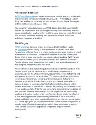 Amazon Web Services – Overview of Amazon Web Services
Page 23
AWS Elastic Beanstalk
AWS Elastic Beanstalk is an easy-to-use service for deploying and scaling web
applications and services developed with Java, .NET, PHP, Node.js, Python,
Ruby, Go, and Docker on familiar servers such as Apache, Nginx, Passenger,
and Internet Information Services (IIS).
You can simply upload your code, and AWS Elastic Beanstalk automatically
handles the deployment, from capacity provisioning, load balancing, and auto
scaling to application health monitoring. At the same time, you retain full control
over the AWS resources powering your application and can access the
underlying resources at any time.
AWS Fargate
AWS Fargate is a compute engine for Amazon ECS that allows you to
run containers without having to manage servers or clusters. With AWS
Fargate, you no longer have to provision, configure, and scale clusters of virtual
machines to run containers. This removes the need to choose server types,
decide when to scale your clusters, or optimize cluster packing. AWS Fargate
removes the need for you to interact with or think about servers or clusters.
Fargate lets you focus on designing and building your applications instead of
managing the infrastructure that runs them.
Amazon ECS has two modes: Fargate launch type and EC2 launch type. With
Fargate launch type, all you have to do is package your application in
containers, specify the CPU and memory requirements, define networking and
IAM policies, and launch the application. EC2 launch type allows you to have
server-level, more granular control over the infrastructure that runs your
container applications. With EC2 launch type, you can use Amazon ECS to
manage a cluster of servers and schedule placement of containers on the
servers. Amazon ECS keeps track of all the CPU, memory and other resources
in your cluster, and also finds the best server for a container to run on based on
your specified resource requirements. You are responsible for provisioning,
patching, and scaling clusters of servers. You can decide which type of server
to use, which applications and how many containers to run in a cluster to
optimize utilization, and when you should add or remove servers from a cluster.
EC2 launch type gives you more control of your server clusters and provides a
broader range of customization options, which might be required to support
some specific applications or possible compliance and government
requirements.
 