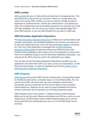 Amazon Web Services – Overview of Amazon Web Services
Page 24
AWS Lambda
AWS Lambda lets you run code without provisioning or managing servers. You
pay only for the compute time you consume—there is no charge when your
code is not running. With Lambda, you can run code for virtually any type of
application or backend service—all with zero administration. Just upload your
code, and Lambda takes care of everything required to run and scale your code
with high availability. You can set up your code to automatically trigger from
other AWS services, or you can call it directly from any web or mobile app.
AWS Serverless Application Repository
The AWS Serverless Application Repository enables you to quickly deploy code
samples, components, and complete applications for common use cases such
as web and mobile back-ends, event and data processing, logging, monitoring,
IoT, and more. Each application is packaged with an AWS Serverless
Application Model (SAM) template that defines the AWS resources used.
Publicly shared applications also include a link to the application’s source code.
There is no additional charge to use the Serverless Application Repository - you
only pay for the AWS resources used in the applications you deploy.
You can also use the Serverless Application Repository to publish your own
applications and share them within your team, across your organization, or with
the community at large. To share an application you've built, publish it to the
AWS Serverless Application Repository.
AWS Outposts
AWS Outposts bring native AWS services, infrastructure, and operating models
to virtually any data center, co-location space, or on-premises facility. You can
use the same APIs, the same tools, the same hardware, and the same
functionality across on-premises and the cloud to deliver a truly consistent
hybrid experience. Outposts can be used to support workloads that need to
remain on-premises due to low latency or local data processing needs.
AWS Outposts come in two variants: 1) VMware Cloud on AWS Outposts
allows you to use the same VMware control plane and APIs you use to run your
infrastructure, 2) AWS native variant of AWS Outposts allows you to use the
same exact APIs and control plane you use to run in the AWS cloud, but on-
premises.
 