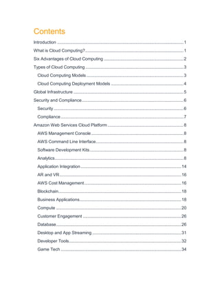 Contents
Introduction ............................................................................................................1
What is Cloud Computing?....................................................................................1
Six Advantages of Cloud Computing ....................................................................2
Types of Cloud Computing....................................................................................3
Cloud Computing Models ...................................................................................3
Cloud Computing Deployment Models ..............................................................4
Global Infrastructure ..............................................................................................5
Security and Compliance.......................................................................................6
Security ...............................................................................................................6
Compliance.........................................................................................................7
Amazon Web Services Cloud Platform.................................................................8
AWS Management Console...............................................................................8
AWS Command Line Interface...........................................................................8
Software Development Kits................................................................................8
Analytics..............................................................................................................8
Application Integration......................................................................................14
AR and VR........................................................................................................16
AWS Cost Management...................................................................................16
Blockchain.........................................................................................................18
Business Applications.......................................................................................18
Compute ...........................................................................................................20
Customer Engagement ....................................................................................26
Database...........................................................................................................26
Desktop and App Streaming ............................................................................31
Developer Tools................................................................................................32
Game Tech .......................................................................................................34
 