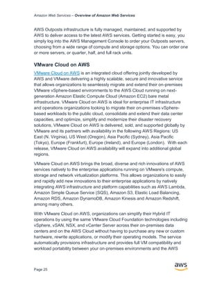 Amazon Web Services – Overview of Amazon Web Services
Page 25
AWS Outposts infrastructure is fully managed, maintained, and supported by
AWS to deliver access to the latest AWS services. Getting started is easy, you
simply log into the AWS Management Console to order your Outposts servers,
choosing from a wide range of compute and storage options. You can order one
or more servers, or quarter, half, and full rack units.
VMware Cloud on AWS
VMware Cloud on AWS is an integrated cloud offering jointly developed by
AWS and VMware delivering a highly scalable, secure and innovative service
that allows organizations to seamlessly migrate and extend their on-premises
VMware vSphere-based environments to the AWS Cloud running on next-
generation Amazon Elastic Compute Cloud (Amazon EC2) bare metal
infrastructure. VMware Cloud on AWS is ideal for enterprise IT infrastructure
and operations organizations looking to migrate their on-premises vSphere-
based workloads to the public cloud, consolidate and extend their data center
capacities, and optimize, simplify and modernize their disaster recovery
solutions. VMware Cloud on AWS is delivered, sold, and supported globally by
VMware and its partners with availability in the following AWS Regions: US
East (N. Virginia), US West (Oregon), Asia Pacific (Sydney), Asia Pacific
(Tokyo), Europe (Frankfurt), Europe (Ireland), and Europe (London). With each
release, VMware Cloud on AWS availability will expand into additional global
regions.
VMware Cloud on AWS brings the broad, diverse and rich innovations of AWS
services natively to the enterprise applications running on VMware's compute,
storage and network virtualization platforms. This allows organizations to easily
and rapidly add new innovations to their enterprise applications by natively
integrating AWS infrastructure and platform capabilities such as AWS Lambda,
Amazon Simple Queue Service (SQS), Amazon S3, Elastic Load Balancing,
Amazon RDS, Amazon DynamoDB, Amazon Kinesis and Amazon Redshift,
among many others.
With VMware Cloud on AWS, organizations can simplify their Hybrid IT
operations by using the same VMware Cloud Foundation technologies including
vSphere, vSAN, NSX, and vCenter Server across their on-premises data
centers and on the AWS Cloud without having to purchase any new or custom
hardware, rewrite applications, or modify their operating models. The service
automatically provisions infrastructure and provides full VM compatibility and
workload portability between your on-premises environments and the AWS
 