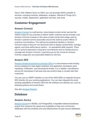 Amazon Web Services – Overview of Amazon Web Services
Page 26
Cloud. With VMware Cloud on AWS, you can leverage AWS's breadth of
services, including compute, databases, analytics, Internet of Things (IoT),
security, mobile, deployment, application services, and more.
Customer Engagement
Amazon Connect
Amazon Connect is a self-service, cloud-based contact center service that
makes it easy for any business to deliver better customer service at lower cost.
Amazon Connect is based on the same contact center technology used by
Amazon customer service associates around the world to power millions of
customer conversations. The self-service graphical interface in Amazon
Connect makes it easy for non-technical users to design contact flows, manage
agents, and track performance metrics – no specialized skills required. There
are no up-front payments or long-term commitments and no infrastructure to
manage with Amazon Connect; customers pay by the minute for Amazon
Connect usage plus any associated telephony services.
Amazon SES
Amazon Simple Email Service (Amazon SES) is a cloud-based email sending
service designed to help digital marketers and application developers send
marketing, notification, and transactional emails. It is a reliable, cost-effective
service for businesses of all sizes that use email to keep in contact with their
customers.
You can use our SMTP interface or one of the AWS SDKs to integrate Amazon
SES directly into your existing applications. You can also integrate the email
sending capabilities of Amazon SES into the software you already use, such as
ticketing systems and email clients.
See also Amazon Pinpoint.
Database
Amazon Aurora
Amazon Aurora is a MySQL and PostgreSQL compatible relational database
engine that combines the speed and availability of high-end commercial
databases with the simplicity and cost-eﬀectiveness of open source databases.
 