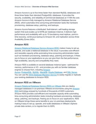 Amazon Web Services – Overview of Amazon Web Services
Page 27
Amazon Aurora is up to five times faster than standard MySQL databases and
three times faster than standard PostgreSQL databases. It provides the
security, availability, and reliability of commercial databases at 1/10th the cost.
Amazon Aurora is fully managed by Amazon Relational Database Service
(RDS), which automates time-consuming administration tasks like hardware
provisioning, database setup, patching, and backups.
Amazon Aurora features a distributed, fault-tolerant, self-healing storage
system that auto-scales up to 64TB per database instance. It delivers high
performance and availability with up to 15 low-latency read replicas, point-in-
time recovery, continuous backup to Amazon S3, and replication across three
Availability Zones (AZs).
Amazon RDS
Amazon Relational Database Service (Amazon RDS) makes it easy to set up,
operate, and scale a relational database in the cloud. It provides cost-efficient
and resizable capacity while automating time-consuming administration tasks
such as hardware provisioning, database setup, patching and backups. It frees
you to focus on your applications so you can give them the fast performance,
high availability, security and compatibility they need.
Amazon RDS is available on several database instance types - optimized for
memory, performance or I/O - and provides you with six familiar database
engines to choose from, including Amazon
Aurora, PostgreSQL, MySQL, MariaDB, Oracle Database, and SQL Server.
You can use the AWS Database Migration Service to easily migrate or replicate
your existing databases to Amazon RDS.
Amazon RDS on VMware
Amazon Relational Database Service (RDS) on VMware lets you deploy
managed databases in on-premises VMware environments using the Amazon
RDS technology enjoyed by hundreds of thousands of AWS customers.
Amazon RDS provides cost-efficient and resizable capacity while automating
time-consuming administration tasks including hardware provisioning, database
setup, patching, and backups, freeing you to focus on your applications. RDS
on VMware brings these same benefits to your on-premises deployments,
making it easy to set up, operate, and scale databases in VMware vSphere
private data centers, or to migrate them to AWS.
 