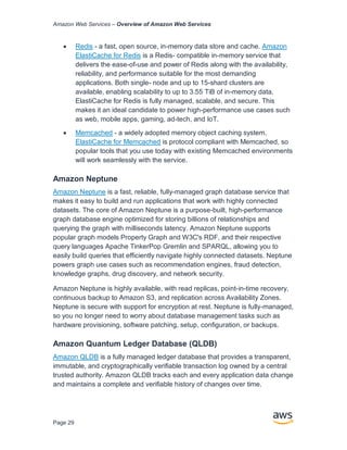 Amazon Web Services – Overview of Amazon Web Services
Page 29
• Redis - a fast, open source, in-memory data store and cache. Amazon
ElastiCache for Redis is a Redis- compatible in-memory service that
delivers the ease-of-use and power of Redis along with the availability,
reliability, and performance suitable for the most demanding
applications. Both single- node and up to 15-shard clusters are
available, enabling scalability to up to 3.55 TiB of in-memory data.
ElastiCache for Redis is fully managed, scalable, and secure. This
makes it an ideal candidate to power high-performance use cases such
as web, mobile apps, gaming, ad-tech, and IoT.
• Memcached - a widely adopted memory object caching system.
ElastiCache for Memcached is protocol compliant with Memcached, so
popular tools that you use today with existing Memcached environments
will work seamlessly with the service.
Amazon Neptune
Amazon Neptune is a fast, reliable, fully-managed graph database service that
makes it easy to build and run applications that work with highly connected
datasets. The core of Amazon Neptune is a purpose-built, high-performance
graph database engine optimized for storing billions of relationships and
querying the graph with milliseconds latency. Amazon Neptune supports
popular graph models Property Graph and W3C's RDF, and their respective
query languages Apache TinkerPop Gremlin and SPARQL, allowing you to
easily build queries that efficiently navigate highly connected datasets. Neptune
powers graph use cases such as recommendation engines, fraud detection,
knowledge graphs, drug discovery, and network security.
Amazon Neptune is highly available, with read replicas, point-in-time recovery,
continuous backup to Amazon S3, and replication across Availability Zones.
Neptune is secure with support for encryption at rest. Neptune is fully-managed,
so you no longer need to worry about database management tasks such as
hardware provisioning, software patching, setup, configuration, or backups.
Amazon Quantum Ledger Database (QLDB)
Amazon QLDB is a fully managed ledger database that provides a transparent,
immutable, and cryptographically verifiable transaction log owned by a central
trusted authority. Amazon QLDB tracks each and every application data change
and maintains a complete and verifiable history of changes over time.
 