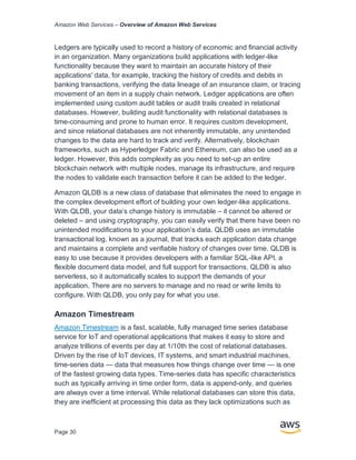 Amazon Web Services – Overview of Amazon Web Services
Page 30
Ledgers are typically used to record a history of economic and financial activity
in an organization. Many organizations build applications with ledger-like
functionality because they want to maintain an accurate history of their
applications' data, for example, tracking the history of credits and debits in
banking transactions, verifying the data lineage of an insurance claim, or tracing
movement of an item in a supply chain network. Ledger applications are often
implemented using custom audit tables or audit trails created in relational
databases. However, building audit functionality with relational databases is
time-consuming and prone to human error. It requires custom development,
and since relational databases are not inherently immutable, any unintended
changes to the data are hard to track and verify. Alternatively, blockchain
frameworks, such as Hyperledger Fabric and Ethereum, can also be used as a
ledger. However, this adds complexity as you need to set-up an entire
blockchain network with multiple nodes, manage its infrastructure, and require
the nodes to validate each transaction before it can be added to the ledger.
Amazon QLDB is a new class of database that eliminates the need to engage in
the complex development effort of building your own ledger-like applications.
With QLDB, your data’s change history is immutable – it cannot be altered or
deleted – and using cryptography, you can easily verify that there have been no
unintended modifications to your application’s data. QLDB uses an immutable
transactional log, known as a journal, that tracks each application data change
and maintains a complete and verifiable history of changes over time. QLDB is
easy to use because it provides developers with a familiar SQL-like API, a
flexible document data model, and full support for transactions. QLDB is also
serverless, so it automatically scales to support the demands of your
application. There are no servers to manage and no read or write limits to
configure. With QLDB, you only pay for what you use.
Amazon Timestream
Amazon Timestream is a fast, scalable, fully managed time series database
service for IoT and operational applications that makes it easy to store and
analyze trillions of events per day at 1/10th the cost of relational databases.
Driven by the rise of IoT devices, IT systems, and smart industrial machines,
time-series data — data that measures how things change over time — is one
of the fastest growing data types. Time-series data has specific characteristics
such as typically arriving in time order form, data is append-only, and queries
are always over a time interval. While relational databases can store this data,
they are inefficient at processing this data as they lack optimizations such as
 