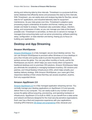 Amazon Web Services – Overview of Amazon Web Services
Page 31
storing and retrieving data by time intervals. Timestream is a purpose-built time
series database that efficiently stores and processes this data by time intervals.
With Timestream, you can easily store and analyze log data for DevOps, sensor
data for IoT applications, and industrial telemetry data for equipment
maintenance. As your data grows over time, Timestream’s adaptive query
processing engine understands its location and format, making your data
simpler and faster to analyze. Timestream also automates rollups, retention,
tiering, and compression of data, so you can manage your data at the lowest
possible cost. Timestream is serverless, so there are no servers to manage. It
manages time-consuming tasks such as server provisioning, software patching,
setup, configuration, or data retention and tiering, freeing you to focus on
building your applications.
Desktop and App Streaming
Amazon WorkSpaces
Amazon WorkSpaces is a fully managed, secure cloud desktop service. You
can use Amazon WorkSpaces to provision either Windows or Linux desktops in
just a few minutes and quickly scale to provide thousands of desktops to
workers across the globe. You can pay either monthly or hourly, just for the
WorkSpaces you launch, which helps you save money when compared to
traditional desktops and on-premises VDI solutions. Amazon WorkSpaces helps
you eliminate the complexity in managing hardware inventory, OS versions and
patches, and Virtual Desktop Infrastructure (VDI), which helps simplify your
desktop delivery strategy. With Amazon WorkSpaces, your users get a fast,
responsive desktop of their choice that they can access anywhere, anytime,
from any supported device.
Amazon AppStream 2.0
Amazon AppStream 2.0 is a fully managed application streaming service. You
centrally manage your desktop applications on AppStream 2.0 and securely
deliver them to any computer. You can easily scale to any number of users
across the globe without acquiring, provisioning, and operating hardware or
infrastructure. AppStream 2.0 is built on AWS, so you benefit from a data center
and network architecture designed for the most security-sensitive organizations.
Each user has a fluid and responsive experience with your applications,
including GPU-intensive 3D design and engineering ones, because your
 