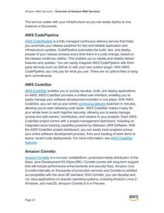 Amazon Web Services – Overview of Amazon Web Services
Page 33
The service scales with your infrastructure so you can easily deploy to one
instance or thousands.
AWS CodePipeline
AWS CodePipeline is a fully managed continuous delivery service that helps
you automate your release pipelines for fast and reliable application and
infrastructure updates. CodePipeline automates the build, test, and deploy
phases of your release process every time there is a code change, based on
the release model you define. This enables you to rapidly and reliably deliver
features and updates. You can easily integrate AWS CodePipeline with third-
party services such as GitHub or with your own custom plugin. With AWS
CodePipeline, you only pay for what you use. There are no upfront fees or long-
term commitments.
AWS CodeStar
AWS CodeStar enables you to quickly develop, build, and deploy applications
on AWS. AWS CodeStar provides a unified user interface, enabling you to
easily manage your software development activities in one place. With AWS
CodeStar, you can set up your entire continuous delivery toolchain in minutes,
allowing you to start releasing code faster. AWS CodeStar makes it easy for
your whole team to work together securely, allowing you to easily manage
access and add owners, contributors, and viewers to your projects. Each AWS
CodeStar project comes with a project management dashboard, including an
integrated issue tracking capability powered by Atlassian JIRA Software. With
the AWS CodeStar project dashboard, you can easily track progress across
your entire software development process, from your backlog of work items to
teams’ recent code deployments. For more information, see AWS CodeStar
features.
Amazon Corretto
Amazon Corretto is a no-cost, multiplatform, production-ready distribution of the
Open Java Development Kit (OpenJDK). Corretto comes with long-term support
that will include performance enhancements and security fixes. Amazon runs
Corretto internally on thousands of production services and Corretto is certified
as compatible with the Java SE standard. With Corretto, you can develop and
run Java applications on popular operating systems, including Amazon Linux 2,
Windows, and macOS. Amazon Corretto 8 is in Preview.
 