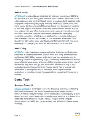 Amazon Web Services – Overview of Amazon Web Services
Page 34
AWS Cloud9
AWS Cloud9 is a cloud-based integrated development environment (IDE) that
lets you write, run, and debug your code with just a browser. It includes a code
editor, debugger, and terminal. Cloud9 comes prepackaged with essential tools
for popular programming languages, including JavaScript, Python, PHP, and
more, so you don’t need to install files or configure your development machine
to start new projects. Since your Cloud9 IDE is cloud-based, you can work on
your projects from your office, home, or anywhere using an internet-connected
machine. Cloud9 also provides a seamless experience for developing
serverless applications enabling you to easily define resources, debug, and
switch between local and remote execution of serverless applications. With
Cloud9, you can quickly share your development environment with your team,
enabling you to pair program and track each other's inputs in real time.
AWS X-Ray
AWS X-Ray helps developers analyze and debug distributed applications in
production or under development, such as those built using a microservices
architecture. With X-Ray, you can understand how your application and its
underlying services are performing so you can identify and troubleshoot the root
cause of performance issues and errors. X-Ray provides an end-to-end view of
requests as they travel through your application, and shows a map of your
application’s underlying components. You can use X- Ray to analyze both
applications in development and in production, from simple three-tier
applications to complex microservices applications consisting of thousands of
services.
Game Tech
Amazon GameLift
Amazon GameLift is a managed service for deploying, operating, and scaling
dedicated game servers for session-based multiplayer games. Amazon
GameLift makes it easy to manage server infrastructure, scale capacity to lower
latency and cost, match players into available game sessions, and defend from
distributed denial-of-service (DDoS) attacks. You pay for the compute
resources and bandwidth your games actually use, without monthly or annual
contracts.
 