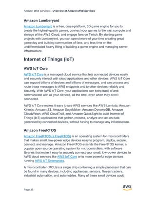Amazon Web Services – Overview of Amazon Web Services
Page 35
Amazon Lumberyard
Amazon Lumberyard is a free, cross-platform, 3D game engine for you to
create the highest-quality games, connect your games to the vast compute and
storage of the AWS Cloud, and engage fans on Twitch. By starting game
projects with Lumberyard, you can spend more of your time creating great
gameplay and building communities of fans, and less time on the
undiﬀerentiated heavy lifting of building a game engine and managing server
infrastructure.
Internet of Things (IoT)
AWS IoT Core
AWS IoT Core is a managed cloud service that lets connected devices easily
and securely interact with cloud applications and other devices. AWS IoT Core
can support billions of devices and trillions of messages, and can process and
route those messages to AWS endpoints and to other devices reliably and
securely. With AWS IoT Core, your applications can keep track of and
communicate with all your devices, all the time, even when they aren’t
connected.
AWS IoT Core makes it easy to use AWS services like AWS Lambda, Amazon
Kinesis, Amazon S3, Amazon SageMaker, Amazon DynamoDB, Amazon
CloudWatch, AWS CloudTrail, and Amazon QuickSight to build Internet of
Things (IoT) applications that gather, process, analyze and act on data
generated by connected devices, without having to manage any infrastructure.
Amazon FreeRTOS
Amazon FreeRTOS (a:FreeRTOS) is an operating system for microcontrollers
that makes small, low-power edge devices easy to program, deploy, secure,
connect, and manage. Amazon FreeRTOS extends the FreeRTOS kernel, a
popular open source operating system for microcontrollers, with software
libraries that make it easy to securely connect your small, low-power devices to
AWS cloud services like AWS IoT Core or to more powerful edge devices
running AWS IoT Greengrass.
A microcontroller (MCU) is a single chip containing a simple processor that can
be found in many devices, including appliances, sensors, fitness trackers,
industrial automation, and automobiles. Many of these small devices could
 