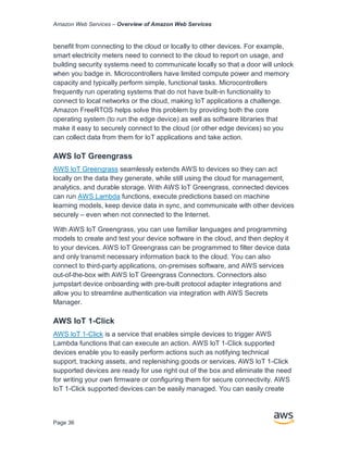 Amazon Web Services – Overview of Amazon Web Services
Page 36
benefit from connecting to the cloud or locally to other devices. For example,
smart electricity meters need to connect to the cloud to report on usage, and
building security systems need to communicate locally so that a door will unlock
when you badge in. Microcontrollers have limited compute power and memory
capacity and typically perform simple, functional tasks. Microcontrollers
frequently run operating systems that do not have built-in functionality to
connect to local networks or the cloud, making IoT applications a challenge.
Amazon FreeRTOS helps solve this problem by providing both the core
operating system (to run the edge device) as well as software libraries that
make it easy to securely connect to the cloud (or other edge devices) so you
can collect data from them for IoT applications and take action.
AWS IoT Greengrass
AWS IoT Greengrass seamlessly extends AWS to devices so they can act
locally on the data they generate, while still using the cloud for management,
analytics, and durable storage. With AWS IoT Greengrass, connected devices
can run AWS Lambda functions, execute predictions based on machine
learning models, keep device data in sync, and communicate with other devices
securely – even when not connected to the Internet.
With AWS IoT Greengrass, you can use familiar languages and programming
models to create and test your device software in the cloud, and then deploy it
to your devices. AWS IoT Greengrass can be programmed to ﬁlter device data
and only transmit necessary information back to the cloud. You can also
connect to third-party applications, on-premises software, and AWS services
out-of-the-box with AWS IoT Greengrass Connectors. Connectors also
jumpstart device onboarding with pre-built protocol adapter integrations and
allow you to streamline authentication via integration with AWS Secrets
Manager.
AWS IoT 1-Click
AWS IoT 1-Click is a service that enables simple devices to trigger AWS
Lambda functions that can execute an action. AWS IoT 1-Click supported
devices enable you to easily perform actions such as notifying technical
support, tracking assets, and replenishing goods or services. AWS IoT 1-Click
supported devices are ready for use right out of the box and eliminate the need
for writing your own firmware or configuring them for secure connectivity. AWS
IoT 1-Click supported devices can be easily managed. You can easily create
 